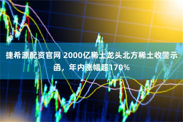 捷希源配资官网 2000亿稀土龙头北方稀土收警示函，年内涨幅超170%