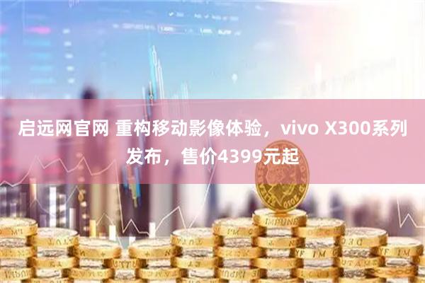 启远网官网 重构移动影像体验，vivo X300系列发布，售价4399元起