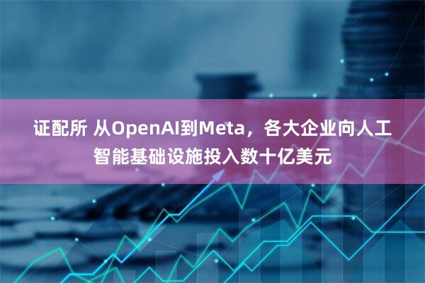证配所 从OpenAI到Meta，各大企业向人工智能基础设施投入数十亿美元