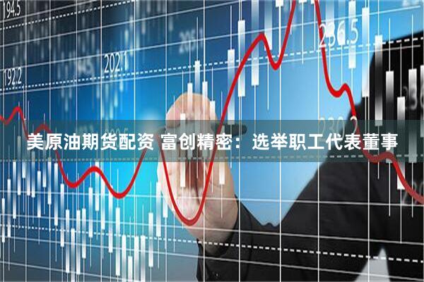 美原油期货配资 富创精密：选举职工代表董事