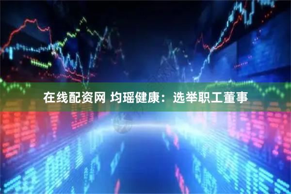 在线配资网 均瑶健康：选举职工董事