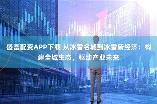 盛富配资APP下载 从冰雪名城到冰雪新经济：构建全域生态，驱动产业未来