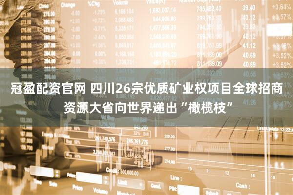 冠盈配资官网 四川26宗优质矿业权项目全球招商 资源大省向世界递出“橄榄枝”