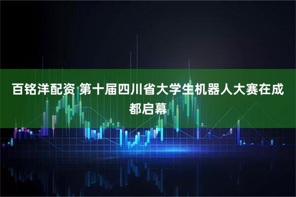 百铭洋配资 第十届四川省大学生机器人大赛在成都启幕