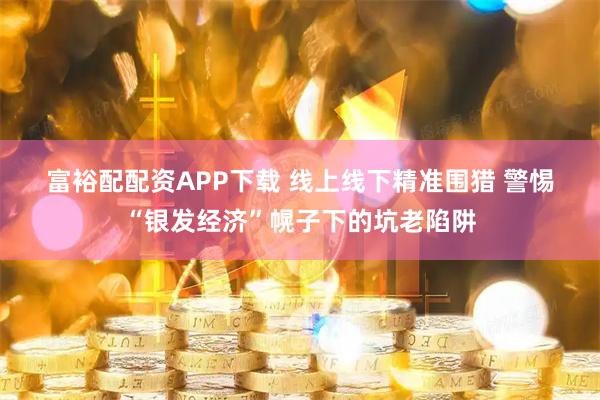 富裕配配资APP下载 线上线下精准围猎 警惕“银发经济”幌子下的坑老陷阱