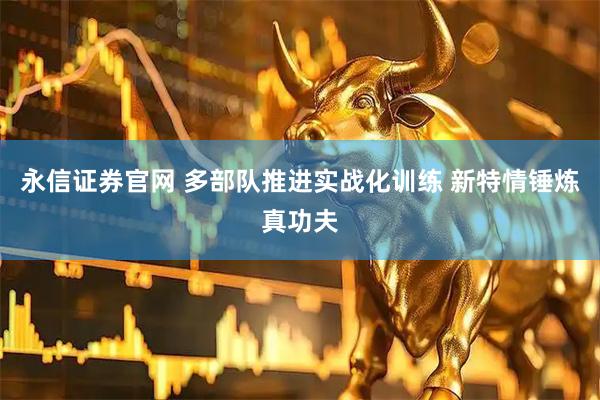 永信证券官网 多部队推进实战化训练 新特情锤炼真功夫