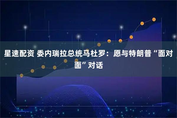 星速配资 委内瑞拉总统马杜罗：愿与特朗普“面对面”对话