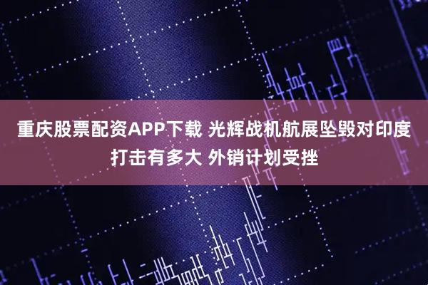 重庆股票配资APP下载 光辉战机航展坠毁对印度打击有多大 外销计划受挫