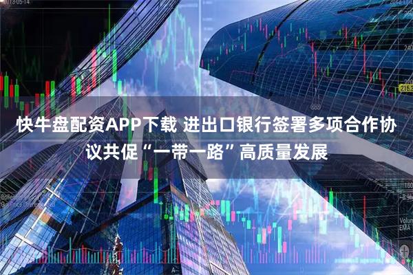 快牛盘配资APP下载 进出口银行签署多项合作协议共促“一带一路”高质量发展