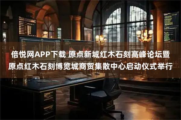 倍悦网APP下载 原点新城红木石刻高峰论坛暨原点红木石刻博览城商贸集散中心启动仪式举行