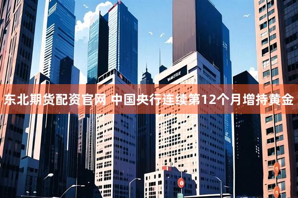 东北期货配资官网 中国央行连续第12个月增持黄金