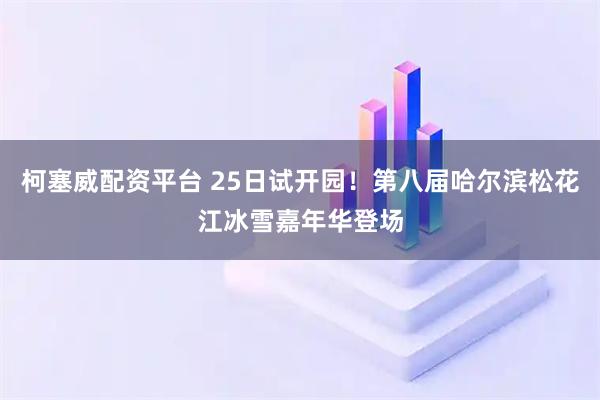 柯塞威配资平台 25日试开园！第八届哈尔滨松花江冰雪嘉年华登场