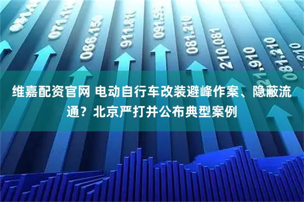 维嘉配资官网 电动自行车改装避峰作案、隐蔽流通？北京严打并公布典型案例