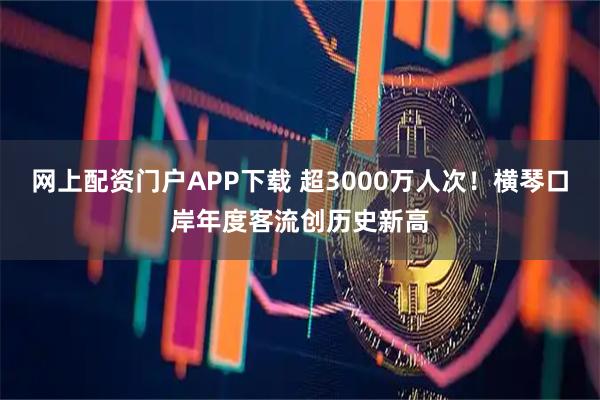 网上配资门户APP下载 超3000万人次！横琴口岸年度客流创历史新高