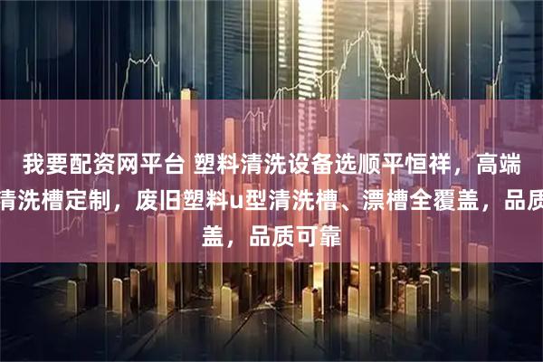 我要配资网平台 塑料清洗设备选顺平恒祥，高端塑料清洗槽定制，废旧塑料u型清洗槽、漂槽全覆盖，品质可靠