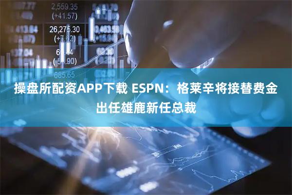 操盘所配资APP下载 ESPN：格莱辛将接替费金出任雄鹿新任总裁