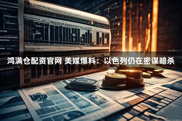 鸿满仓配资官网 美媒爆料：以色列仍在密谋暗杀